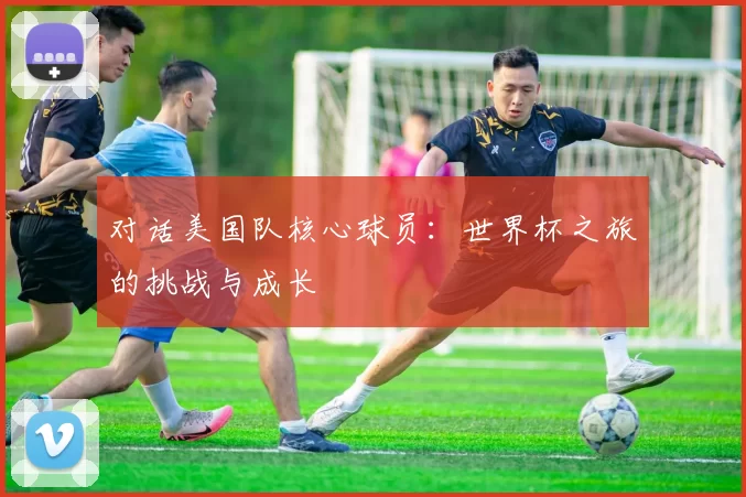 对话美国队核心球员：世界杯之旅的挑战与成长