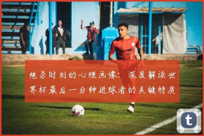 绝杀时刻的心理画像:深度解读世界杯最后一分钟进球者的关键特质