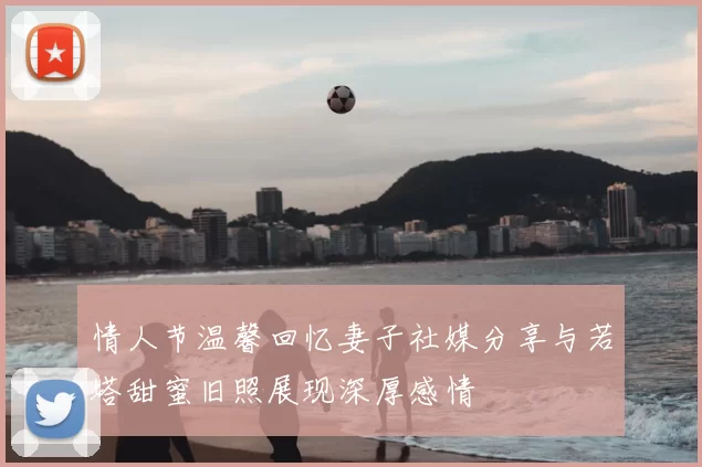 情人节温馨回忆妻子社媒分享与若塔甜蜜旧照展现深厚感情