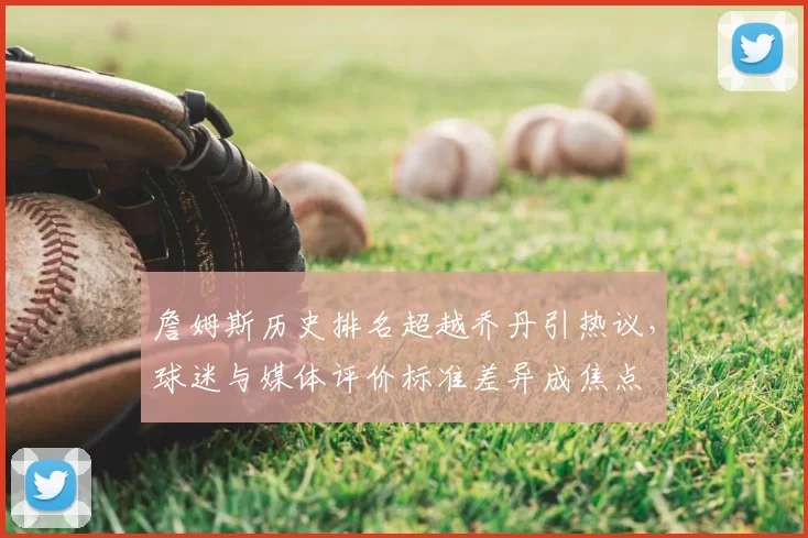 詹姆斯历史排名超越乔丹引热议，球迷与媒体评价标准差异成焦点