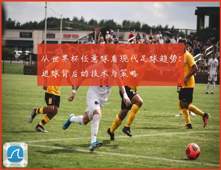 从世界杯任意球看现代足球趋势：进球背后的技术与策略