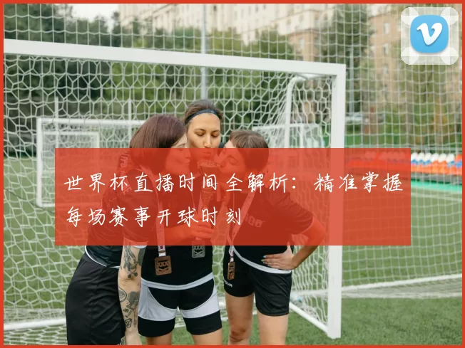 世界杯直播时间全解析：精准掌握每场赛事开球时刻