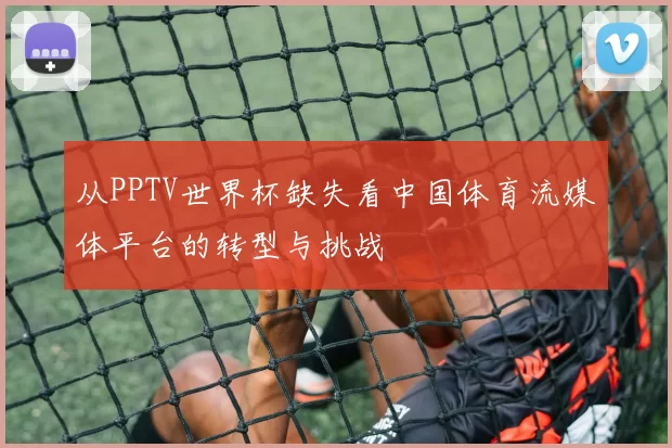 从PPTV世界杯缺失看中国体育流媒体平台的转型与挑战