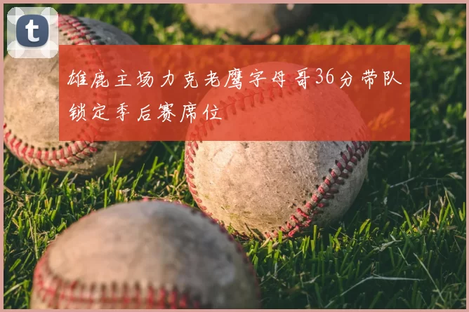 雄鹿主场力克老鹰字母哥36分带队锁定季后赛席位