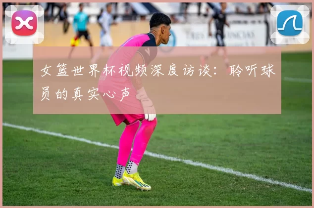 女篮世界杯视频深度访谈：聆听球员的真实心声