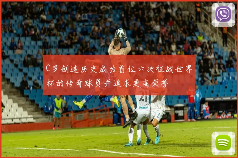 C罗创造历史成为首位六次征战世界杯的传奇球员并追求更高荣誉