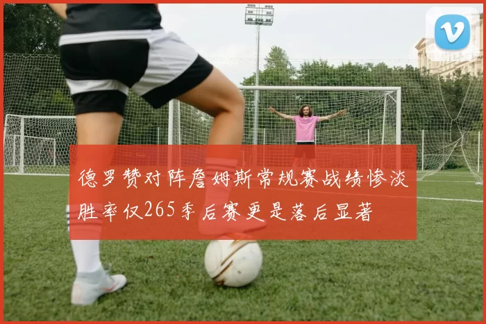 德罗赞对阵詹姆斯常规赛战绩惨淡胜率仅265季后赛更是落后显著