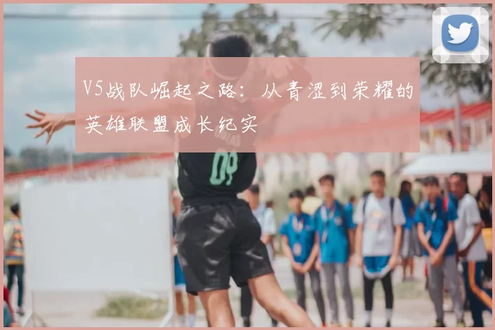 V5战队崛起之路:从青涩到荣耀的英雄联盟成长纪实
