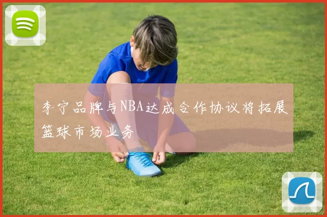 李宁品牌与NBA达成合作协议将拓展篮球市场业务