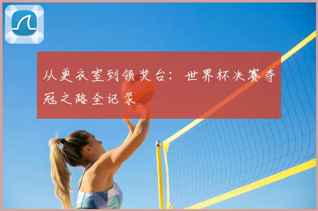 从更衣室到领奖台:世界杯决赛夺冠之路全记录