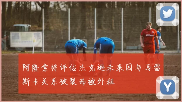 阿隆索将评估杰克逊未来因与马雷斯卡关系破裂而被外租