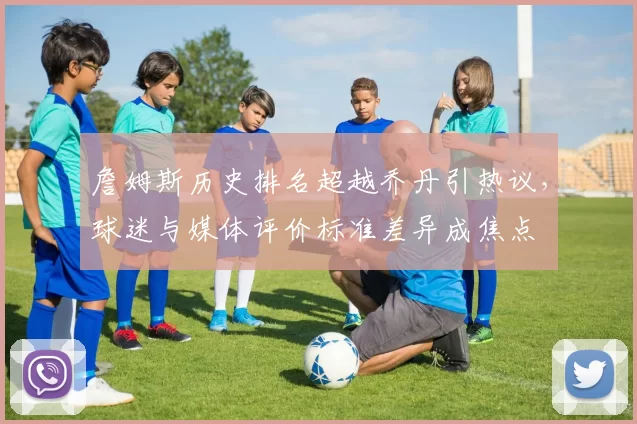 詹姆斯历史排名超越乔丹引热议，球迷与媒体评价标准差异成焦点