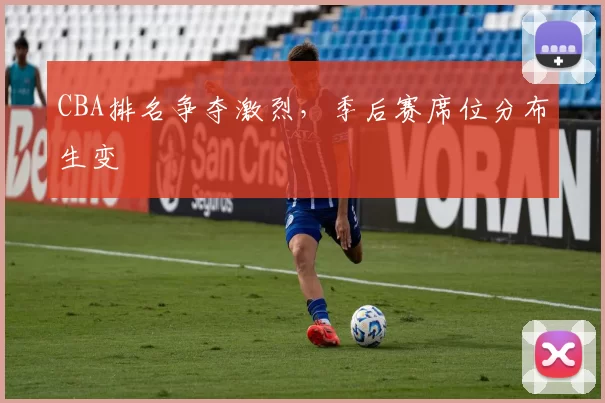 CBA排名争夺激烈，季后赛席位分布生变