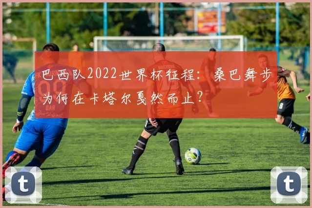 巴西队2022世界杯征程：桑巴舞步为何在卡塔尔戛然而止？