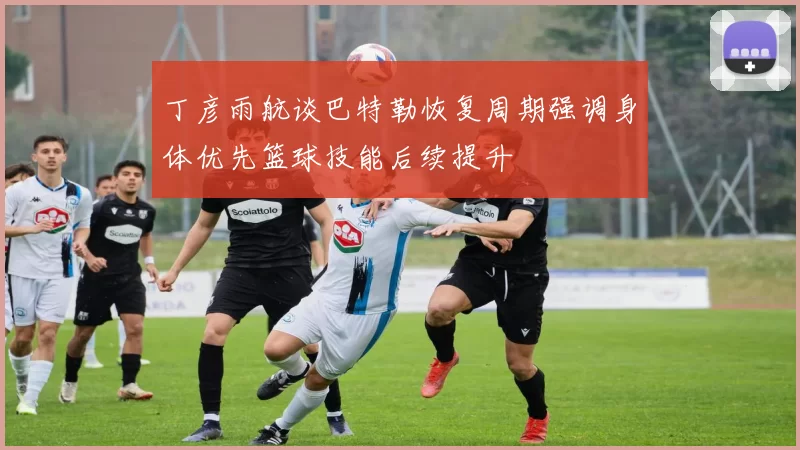 丁彦雨航谈巴特勒恢复周期强调身体优先篮球技能后续提升