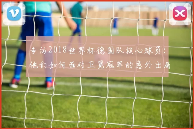 专访2018世界杯德国队核心球员：他们如何面对卫冕冠军的意外出局？