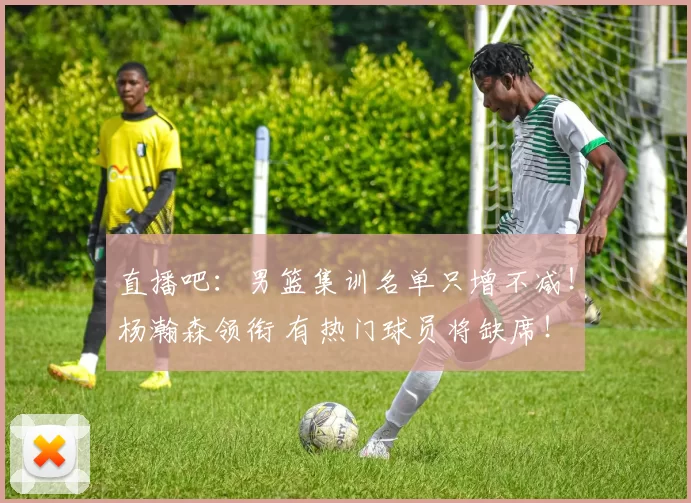 直播吧：男篮集训名单只增不减！杨瀚森领衔 有热门球员将缺席！
