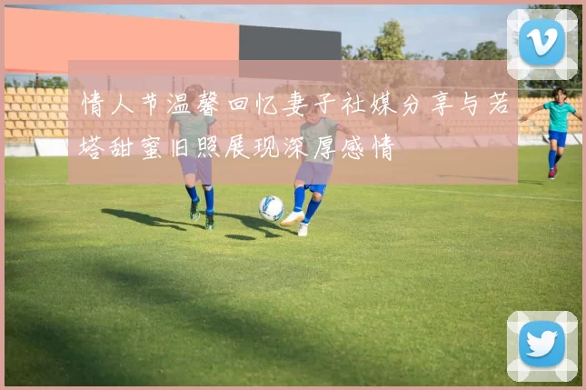 情人节温馨回忆妻子社媒分享与若塔甜蜜旧照展现深厚感情