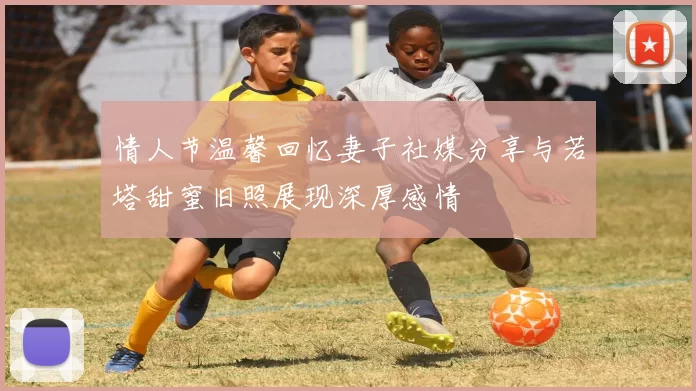 情人节温馨回忆妻子社媒分享与若塔甜蜜旧照展现深厚感情