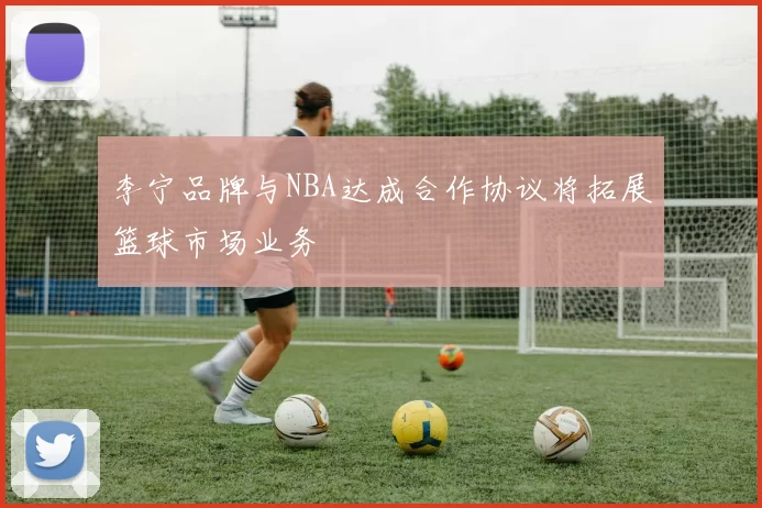 李宁品牌与NBA达成合作协议将拓展篮球市场业务