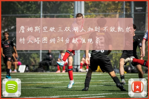 詹姆斯空砍三双湖人加时不敌凯尔特人塔图姆34分献准绝杀