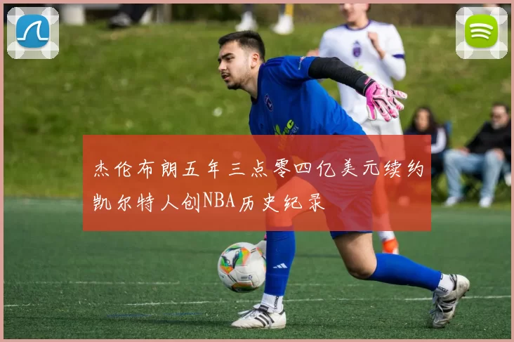 杰伦布朗五年三点零四亿美元续约凯尔特人创NBA历史纪录