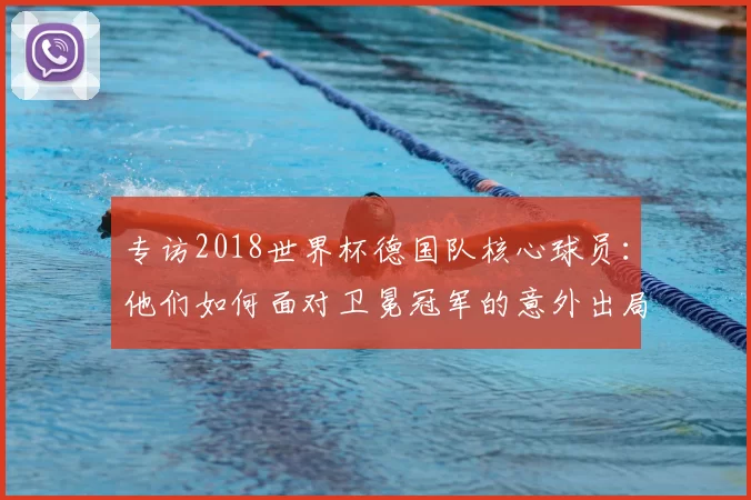 专访2018世界杯德国队核心球员:他们如何面对卫冕冠军的意外出局?