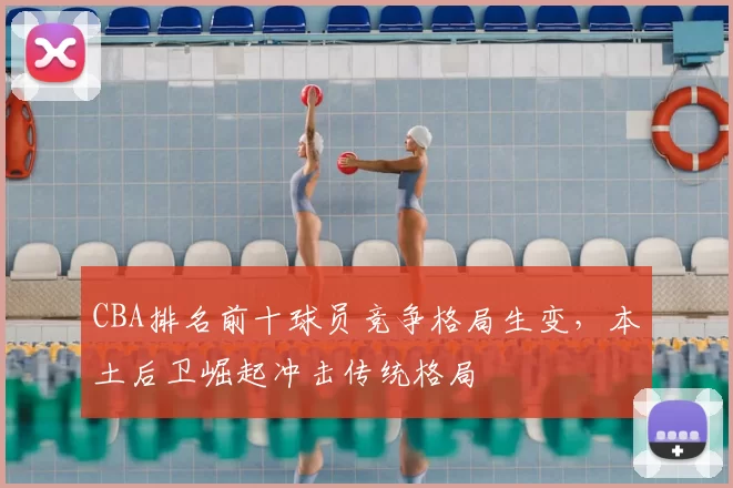 CBA排名前十球员竞争格局生变，本土后卫崛起冲击传统格局