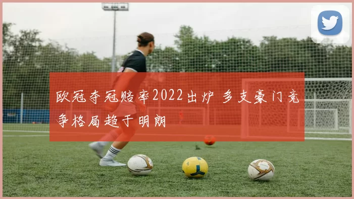 欧冠夺冠赔率2022出炉 多支豪门竞争格局趋于明朗