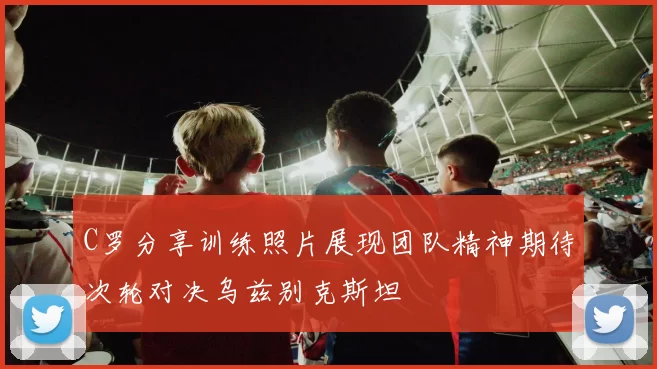 C罗分享训练照片展现团队精神期待次轮对决乌兹别克斯坦