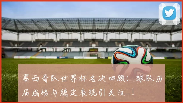墨西哥队世界杯名次回顾:球队历届成绩与稳定表现引关注_1