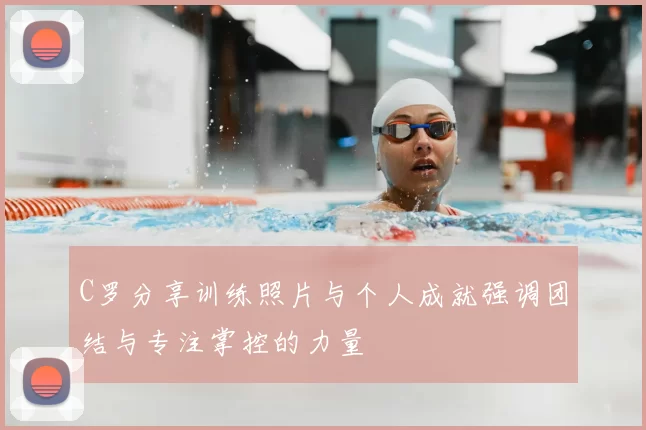 C罗分享训练照片与个人成就强调团结与专注掌控的力量