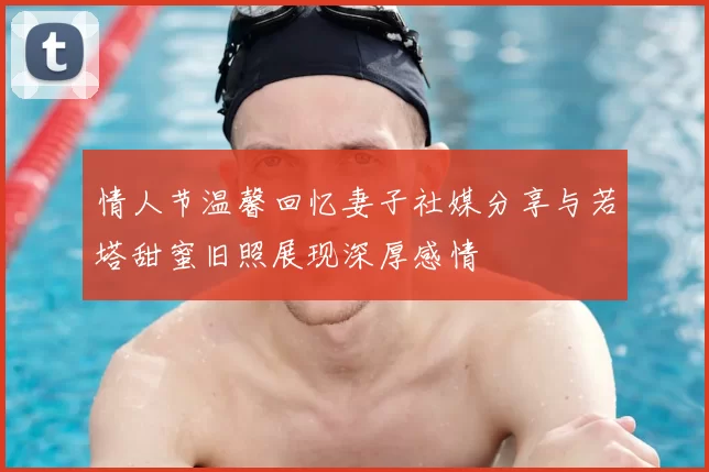 情人节温馨回忆妻子社媒分享与若塔甜蜜旧照展现深厚感情
