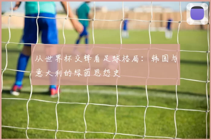 从世界杯交锋看足球格局:韩国与意大利的绿茵恩怨史