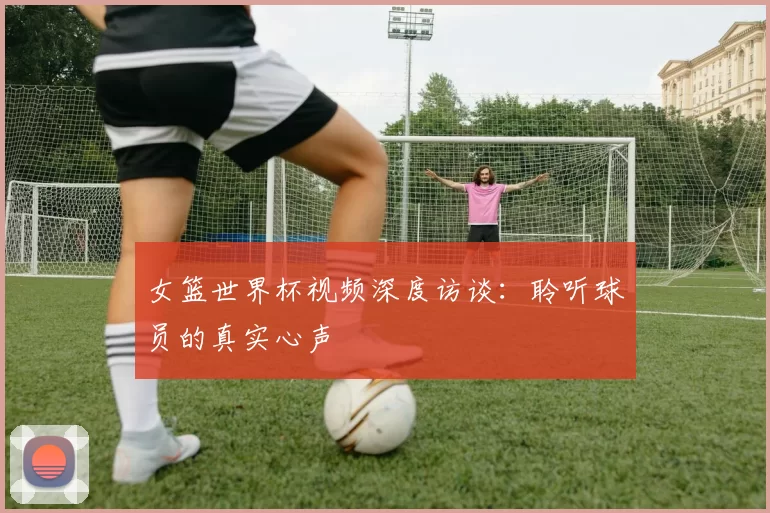 女篮世界杯视频深度访谈：聆听球员的真实心声