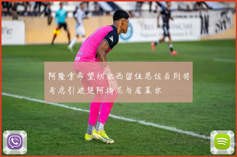 阿隆索希望切尔西留住恩佐否则将考虑引进楚阿梅尼与居莱尔