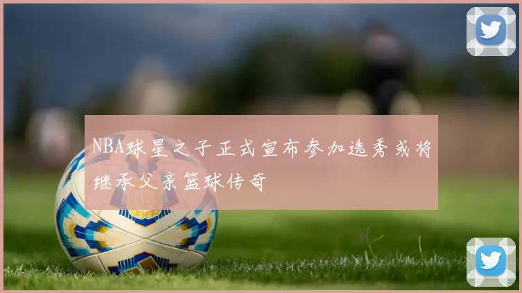 NBA球星之子正式宣布参加选秀或将继承父亲篮球传奇