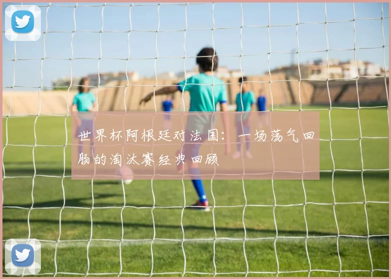 世界杯阿根廷对法国:一场荡气回肠的淘汰赛经典回顾