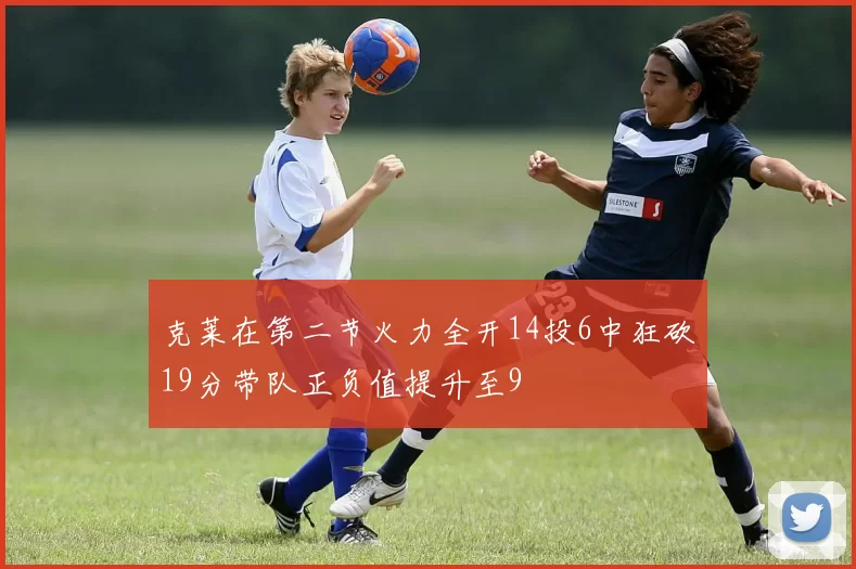 克莱在第二节火力全开14投6中狂砍19分带队正负值提升至9