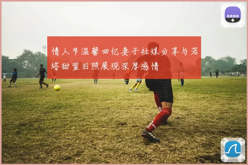 情人节温馨回忆妻子社媒分享与若塔甜蜜旧照展现深厚感情