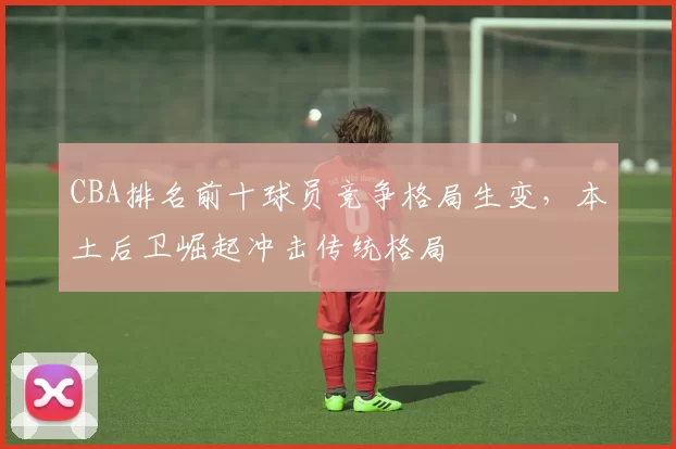 CBA排名前十球员竞争格局生变，本土后卫崛起冲击传统格局