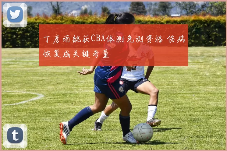 丁彦雨航获CBA体测免测资格 伤病恢复成关键考量