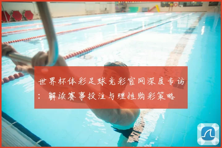 世界杯体彩足球竞彩官网深度专访:解读赛事投注与理性购彩策略