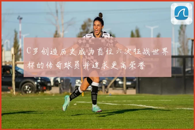 C罗创造历史成为首位六次征战世界杯的传奇球员并追求更高荣誉