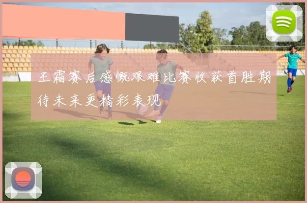 王霜赛后感慨艰难比赛收获首胜期待未来更精彩表现