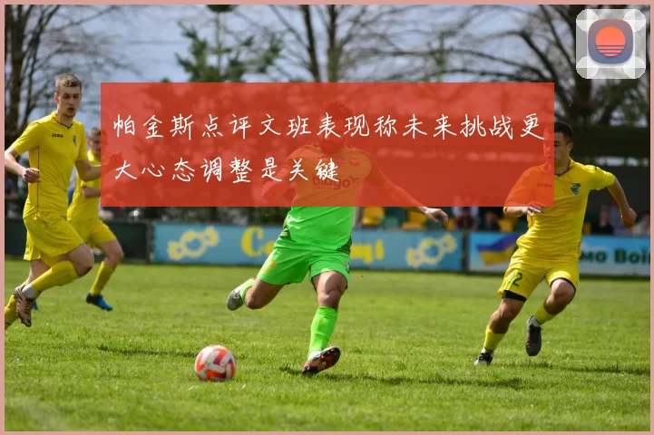 帕金斯点评文班表现称未来挑战更大心态调整是关键