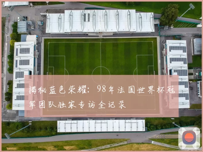 揭秘蓝色荣耀：98年法国世界杯冠军团队独家专访全记录