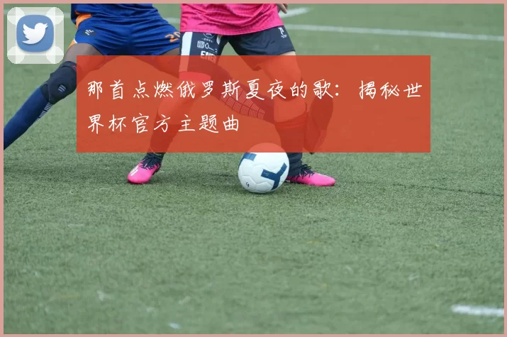 那首点燃俄罗斯夏夜的歌:揭秘世界杯官方主题曲