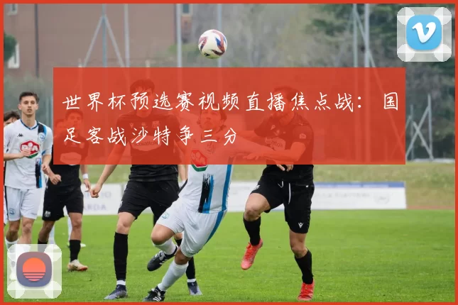世界杯预选赛视频直播焦点战:国足客战沙特争三分