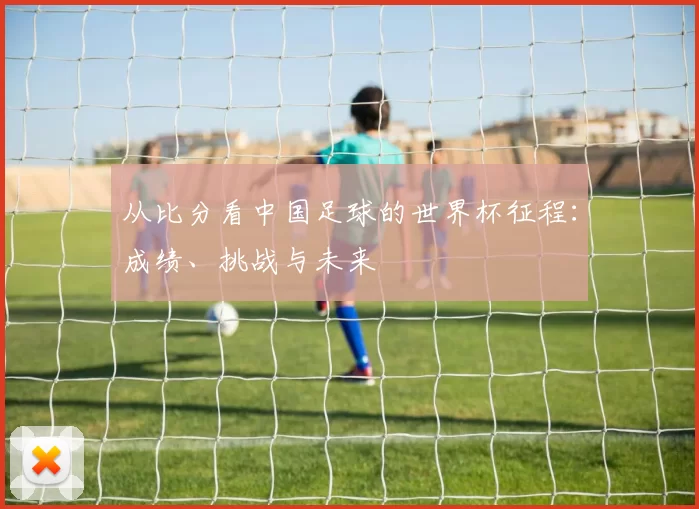 从比分看中国足球的世界杯征程：成绩、挑战与未来